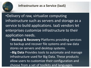 •Delivery of raw, virtualize computing
infrastructure such as servers and storage as a
service to build applications. IaaS vendors let
enterprises customize infrastructure to their
application needs.
–Backup & Recovery Platforms providing services
to backup and recover file systems and raw data
stores on servers and desktop systems.
–Big Data Provides tools to automate and manage
infrastructure used for Big Data. These products
allow users to customize their configuration and
choose from a set of toolkits and languages.
Infrastructure as a Service (IaaS)
 