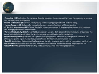 •Financials (11)Applications for managing financial processes for companies that range from expense processing
and invoicing to tax management.
•Health and Wellness(2) Services for improving and managing people's health and well-being.
•Human Resources(8) Software for managing human resources functions within companies.
•IT Services Management(2) Software that helps enterprises manage IT Services delivery to services consumers
and manage performance improvement.
•Personal Productivity (5) Software that business users use on a daily basis in the normal course of business. The
typical suite includes applications for word processing, spreadsheets, and presentations.
•Project Management(9) Software packages for managing projects. Features of packages may specialize the
offering for specific types of projects such as software development, construction, etc.
•Sales(8) Applications that are specifically designed for sales functions such as pricing, commission tracking, etc.
•Security(4) Hosted products for security services such as malware and virus scanning, single sign-on, etc.
•Social Networks(3) Platforms for creating and customizing social networking applications.
 