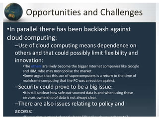 Opportunities and Challenges
•In parallel there has been backlash against
cloud computing:
–Use of cloud computing means dependence on
others and that could possibly limit flexibility and
innovation:
•The others are likely become the bigger Internet companies like Google
and IBM, who may monopolise the market.
•Some argue that this use of supercomputers is a return to the time of
mainframe computing that the PC was a reaction against.
–Security could prove to be a big issue:
•It is still unclear how safe out-sourced data is and when using these
services ownership of data is not always clear.
–There are also issues relating to policy and
access:
•If your data is stored abroad whose FOI policy do you adhere to?
 
