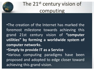 The 21st century vision of
computing
•The creation of the Internet has marked the
foremost milestone towards achieving this
grand 21st century vision of “computer
utilities” by forming a worldwide system of
computer networks.
•Simply to provide IT as a Service
•Various computing paradigms have been
proposed and adopted to edge closer toward
achieving this grand vision.
 