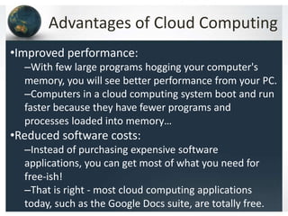 Advantages of Cloud Computing
•Improved performance:
–With few large programs hogging your computer's
memory, you will see better performance from your PC.
–Computers in a cloud computing system boot and run
faster because they have fewer programs and
processes loaded into memory…
•Reduced software costs:
–Instead of purchasing expensive software
applications, you can get most of what you need for
free-ish!
–That is right - most cloud computing applications
today, such as the Google Docs suite, are totally free.
 