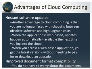 Advantages of Cloud Computing
•Instant software updates:
–Another advantage to cloud computing is that
you are no longer faced with choosing between
obsolete software and high upgrade costs.
–When the application is web-based, updates
happen automatically - available the next time
you log into the cloud.
–When you access a web-based application, you
get the latest version - without needing to pay
for or download an upgrade.
•Improved document format compatibility.
–You do not have to worry about the documents
 