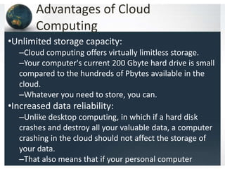 Advantages of Cloud
Computing
•Unlimited storage capacity:
–Cloud computing offers virtually limitless storage.
–Your computer's current 200 Gbyte hard drive is small
compared to the hundreds of Pbytes available in the
cloud.
–Whatever you need to store, you can.
•Increased data reliability:
–Unlike desktop computing, in which if a hard disk
crashes and destroy all your valuable data, a computer
crashing in the cloud should not affect the storage of
your data.
–That also means that if your personal computer
 