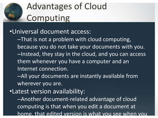 Advantages of Cloud
Computing
•Universal document access:
–That is not a problem with cloud computing,
because you do not take your documents with you.
–Instead, they stay in the cloud, and you can access
them whenever you have a computer and an
Internet connection.
–All your documents are instantly available from
wherever you are.
•Latest version availability:
–Another document-related advantage of cloud
computing is that when you edit a document at
home, that edited version is what you see when you
 