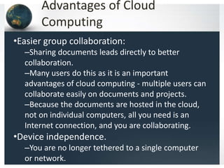 Advantages of Cloud
Computing
•Easier group collaboration:
–Sharing documents leads directly to better
collaboration.
–Many users do this as it is an important
advantages of cloud computing - multiple users can
collaborate easily on documents and projects.
–Because the documents are hosted in the cloud,
not on individual computers, all you need is an
Internet connection, and you are collaborating.
•Device independence.
–You are no longer tethered to a single computer
or network.
 
