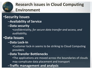 Research issues in Cloud Computing
Environment
•Security Issues
–Availability of Service
–Data security
•confidentiality, for secure data transfer and access, and
auditability,
•Data Issues
–Data Lock-In
•Customer lock-in seems to be striking to Cloud Computing
providers
–Data Transfer Bottlenecks
•The applications are moved across the boundaries of clouds
may complicate data placement and transport
–Traffic management and analysis
 