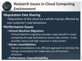 Research issues in Cloud Computing
Environment
•Reputation Fate Sharing
–Reputation of the cloud as a whole may be affected by
one customer’s bad behaviour.
•Performance Issues
–Virtual Machine Migration
•Virtual Machine migration provides major benefit in cloud
computing through load balance across data centers. It also
provides robust and high response in data centers.
–Server consolidation
•Server consolidation is an efficient approach to minimize the
energy consumption for makes best use of resource
utilization
–Performance Unpredictability
 