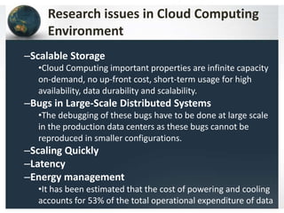Research issues in Cloud Computing
Environment
–Scalable Storage
•Cloud Computing important properties are infinite capacity
on-demand, no up-front cost, short-term usage for high
availability, data durability and scalability.
–Bugs in Large-Scale Distributed Systems
•The debugging of these bugs have to be done at large scale
in the production data centers as these bugs cannot be
reproduced in smaller configurations.
–Scaling Quickly
–Latency
–Energy management
•It has been estimated that the cost of powering and cooling
accounts for 53% of the total operational expenditure of data
 