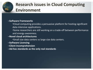 Research issues in Cloud Computing
Environment
–Software Frameworks
•Cloud computing provides a persuasive platform for hosting significant
data-intensive applications.
•Some researchers are still working on a trade-off between performance
and energy-awareness.
–Novel cloud architectures
•Small size data centers vs large size data centers.
–Software Licensing
–Client incomprehension
–Ad-hoc standards as the only real standards
 