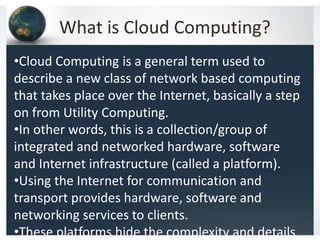 What is Cloud Computing?
•Cloud Computing is a general term used to
describe a new class of network based computing
that takes place over the Internet, basically a step
on from Utility Computing.
•In other words, this is a collection/group of
integrated and networked hardware, software
and Internet infrastructure (called a platform).
•Using the Internet for communication and
transport provides hardware, software and
networking services to clients.
•These platforms hide the complexity and details
 