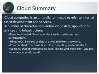 Cloud Summary
•Cloud computing is an umbrella term used to refer to Internet
based development and services.
•A number of characteristics define cloud data, applications
services and infrastructure:
–Remotely hosted: Services or data are hosted on remote
infrastructure.
–Ubiquitous: Services or data are available from anywhere.
–Commodified: The result is a utility computing model similar to
traditional that of traditional utilities, like gas and electricity - you pay
for what you would want!
 