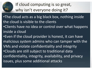If cloud computing is so great,
why isn’t everyone doing it?
•The cloud acts as a big black box, nothing inside
the cloud is visible to the clients
•Clients have no idea or control over what happens
inside a cloud
•Even if the cloud provider is honest, it can have
malicious system admins who can tamper with the
VMs and violate confidentiality and integrity
•Clouds are still subject to traditional data
confidentiality, integrity, availability, and privacy
issues, plus some additional attacks
 