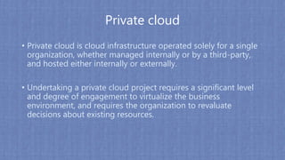 Private cloud
• Private cloud is cloud infrastructure operated solely for a single
organization, whether managed internally or by a third-party,
and hosted either internally or externally.
• Undertaking a private cloud project requires a significant level
and degree of engagement to virtualize the business
environment, and requires the organization to revaluate
decisions about existing resources.
 