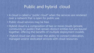 Public and hybrid cloud
• A cloud is called a "public cloud" when the services are rendered
over a network that is open for public use
• Public cloud services may be free.
• Hybrid cloud is a composition of two or more clouds (private,
community or public) that remain distinct entities but are bound
together, offering the benefits of multiple deployment models.
• Hybrid cloud can also mean the ability to connect collocation,
managed and/or dedicated services with cloud resources.
 