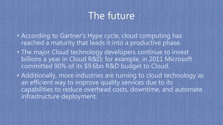 The future
• According to Gartner's Hype cycle, cloud computing has
reached a maturity that leads it into a productive phase.
• The major Cloud technology developers continue to invest
billions a year in Cloud R&D; for example, in 2011 Microsoft
committed 90% of its $9.6bn R&D budget to Cloud.
• Additionally, more industries are turning to cloud technology as
an efficient way to improve quality services due to its
capabilities to reduce overhead costs, downtime, and automate
infrastructure deployment.
 