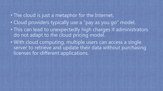 • The cloud is just a metaphor for the Internet.
• Cloud providers typically use a "pay as you go" model.
• This can lead to unexpectedly high charges if administrators
do not adapt to the cloud pricing model.
• With cloud computing, multiple users can access a single
server to retrieve and update their data without purchasing
licenses for different applications.
 