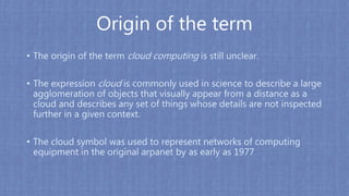 Origin of the term
• The origin of the term cloud computing is still unclear.
• The expression cloud is commonly used in science to describe a large
agglomeration of objects that visually appear from a distance as a
cloud and describes any set of things whose details are not inspected
further in a given context.
• The cloud symbol was used to represent networks of computing
equipment in the original arpanet by as early as 1977
 