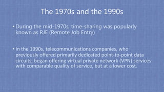 The 1970s and the 1990s
• During the mid-1970s, time-sharing was popularly
known as RJE (Remote Job Entry)
• In the 1990s, telecommunications companies, who
previously offered primarily dedicated point-to-point data
circuits, began offering virtual private network (VPN) services
with comparable quality of service, but at a lower cost.
 