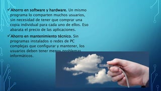 Ahorro en software y hardware. Un mismo
programa lo comparten muchos usuarios,
sin necesidad de tener que comprar una
copia individual para cada uno de ellos. Eso
abarata el precio de las aplicaciones.
Ahorro en mantenimiento técnico. Sin
programas instalados o redes de PC
complejas que configurar y mantener, los
usuarios deben tener menos problemas
informáticos.
 