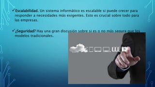 Escalabilidad. Un sistema informático es escalable si puede crecer para
responder a necesidades más exigentes. Esto es crucial sobre todo para
las empresas.
¿Seguridad? Hay una gran discusión sobre si es o no más segura que los
modelos tradicionales.
 