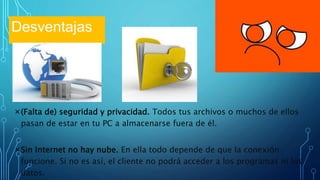 ×(Falta de) seguridad y privacidad. Todos tus archivos o muchos de ellos
pasan de estar en tu PC a almacenarse fuera de él.
×Sin Internet no hay nube. En ella todo depende de que la conexión
funcione. Si no es así, el cliente no podrá acceder a los programas ni los
datos.
Desventajas
 