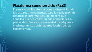 Plataforma como servicio (PaaS)
El servicio de Plataforma pone a disposición de
los usuarios herramientas para la realización de
desarrollos informáticos, de manera que
aquellos pueden construir sus aplicaciones o
piezas de software sin necesidad de adquirir e
implantar en sus ordenadores locales dichas
herramientas.
 
