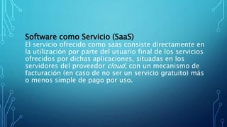 Software como Servicio (SaaS)
El servicio ofrecido como saas consiste directamente en
la utilización por parte del usuario final de los servicios
ofrecidos por dichas aplicaciones, situadas en los
servidores del proveedor cloud, con un mecanismo de
facturación (en caso de no ser un servicio gratuito) más
o menos simple de pago por uso.
 