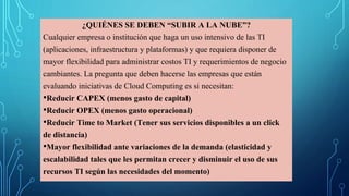 ¿QUIÉNES SE DEBEN “SUBIR A LA NUBE”?
Cualquier empresa o institución que haga un uso intensivo de las TI
(aplicaciones, infraestructura y plataformas) y que requiera disponer de
mayor flexibilidad para administrar costos TI y requerimientos de negocio
cambiantes. La pregunta que deben hacerse las empresas que están
evaluando iniciativas de Cloud Computing es si necesitan:
•Reducir CAPEX (menos gasto de capital)
•Reducir OPEX (menos gasto operacional)
•Reducir Time to Market (Tener sus servicios disponibles a un click
de distancia)
•Mayor flexibilidad ante variaciones de la demanda (elasticidad y
escalabilidad tales que les permitan crecer y disminuir el uso de sus
recursos TI según las necesidades del momento)
 