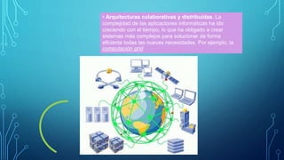 • Arquitecturas colaborativas y distribuidas. La
complejidad de las aplicaciones informáticas ha ido
creciendo con el tiempo, lo que ha obligado a crear
sistemas más complejos para solucionar de forma
eficiente todas las nuevas necesidades. Por ejemplo, la
computación grid
 