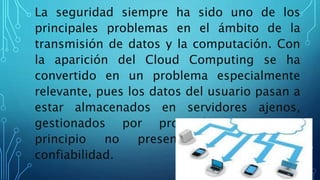 La seguridad siempre ha sido uno de los
principales problemas en el ámbito de la
transmisión de datos y la computación. Con
la aparición del Cloud Computing se ha
convertido en un problema especialmente
relevante, pues los datos del usuario pasan a
estar almacenados en servidores ajenos,
gestionados por proveedores que en
principio no presentan garantías de
confiabilidad.
 