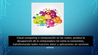 Cloud computing o computación en las nubes, predica la
desaparición de la computadora tal como la conocemos,
transformando todos nuestros datos y aplicaciones en servicios
online.
 