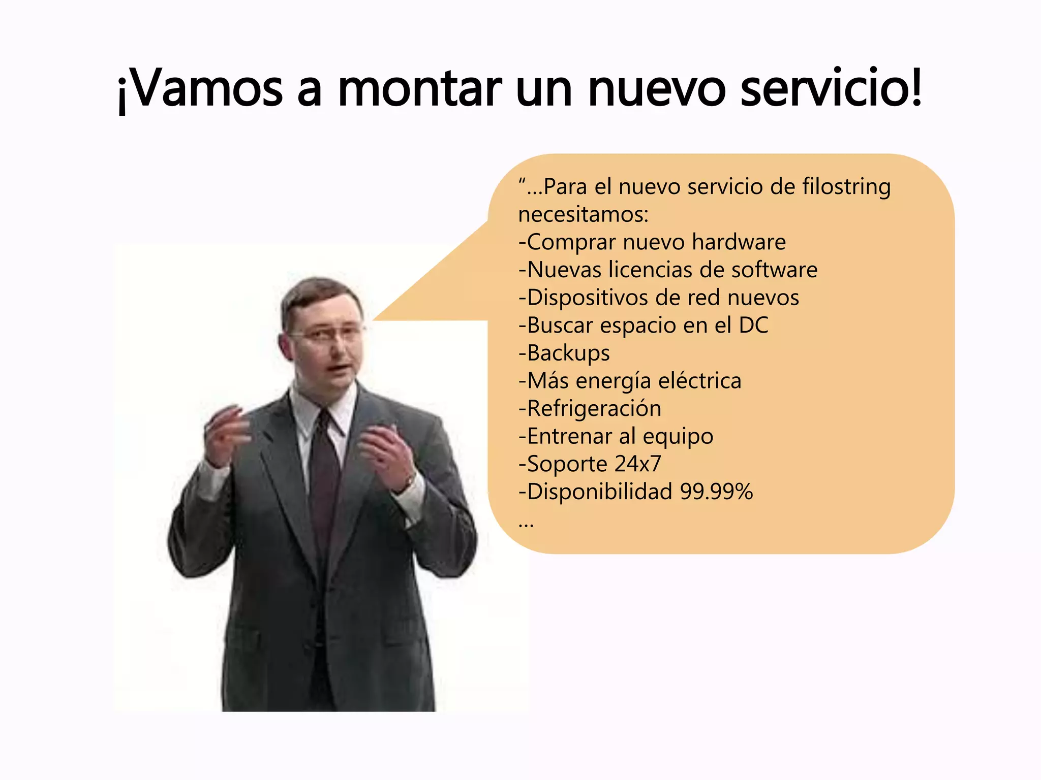 ¡Vamos a montar un nuevo servicio!
“…Para el nuevo servicio de filostring
necesitamos:
-Comprar nuevo hardware
-Nuevas licencias de software
-Dispositivos de red nuevos
-Buscar espacio en el DC
-Backups
-Más energía eléctrica
-Refrigeración
-Entrenar al equipo
-Soporte 24x7
-Disponibilidad 99.99%
…
 
