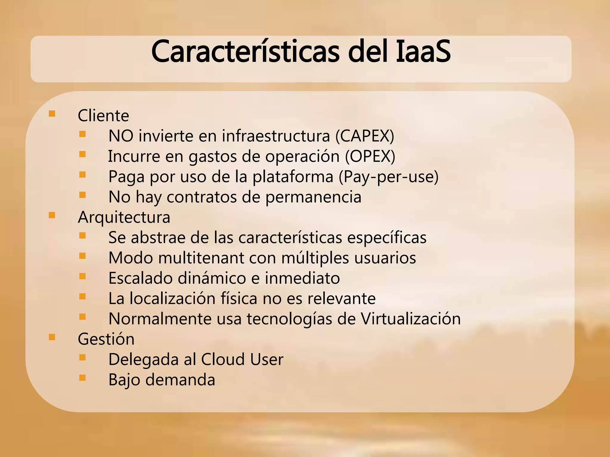  Cliente
 NO invierte en infraestructura (CAPEX)
 Incurre en gastos de operación (OPEX)
 Paga por uso de la plataforma (Pay-per-use)
 No hay contratos de permanencia
 Arquitectura
 Se abstrae de las características específicas
 Modo multitenant con múltiples usuarios
 Escalado dinámico e inmediato
 La localización física no es relevante
 Normalmente usa tecnologías de Virtualización
 Gestión
 Delegada al Cloud User
 Bajo demanda
Características del IaaS
 