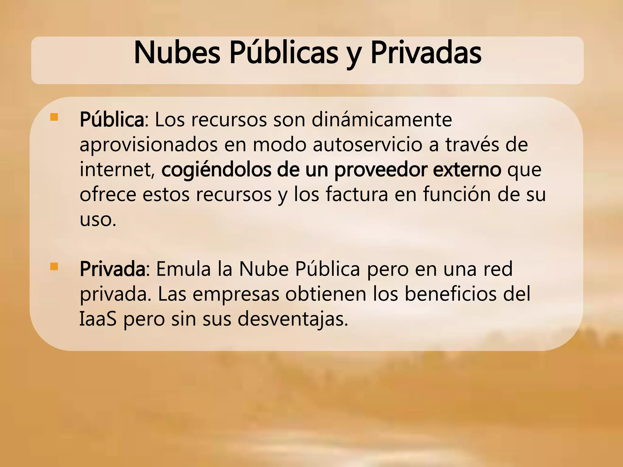  Pública: Los recursos son dinámicamente
aprovisionados en modo autoservicio a través de
internet, cogiéndolos de un proveedor externo que
ofrece estos recursos y los factura en función de su
uso.
 Privada: Emula la Nube Pública pero en una red
privada. Las empresas obtienen los beneficios del
IaaS pero sin sus desventajas.
Nubes Públicas y Privadas
 