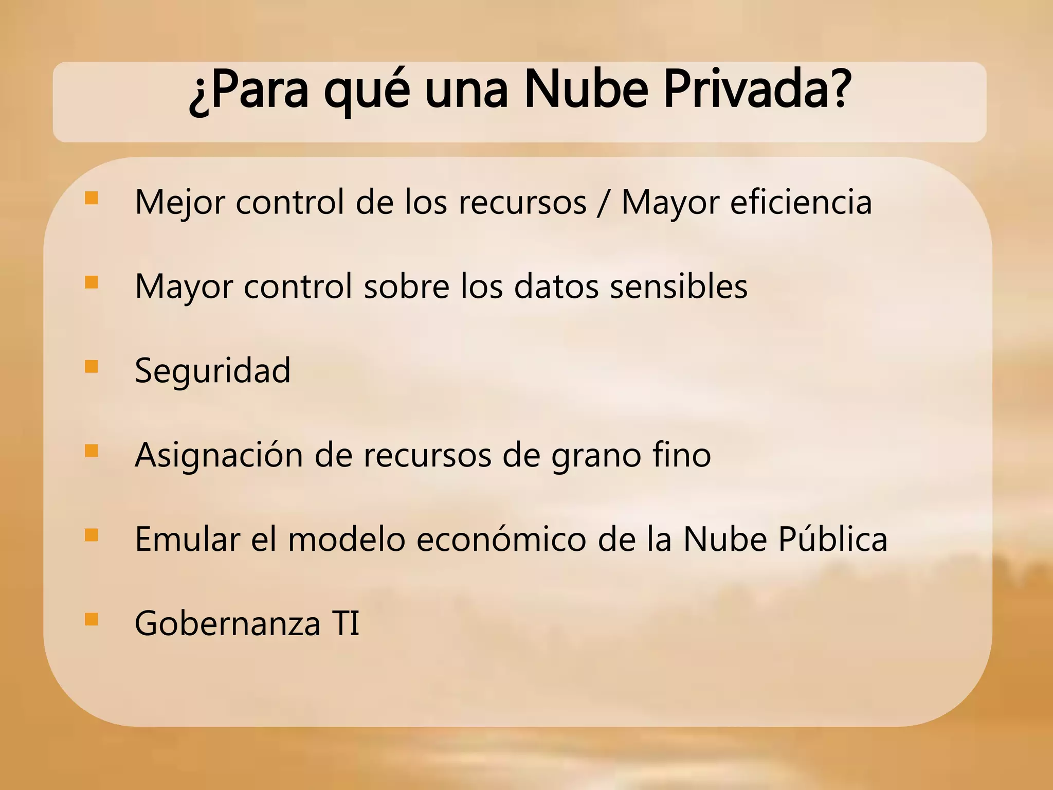 Mejor control de los recursos / Mayor eficiencia
 Mayor control sobre los datos sensibles
 Seguridad
 Asignación de recursos de grano fino
 Emular el modelo económico de la Nube Pública
 Gobernanza TI
¿Para qué una Nube Privada?
 