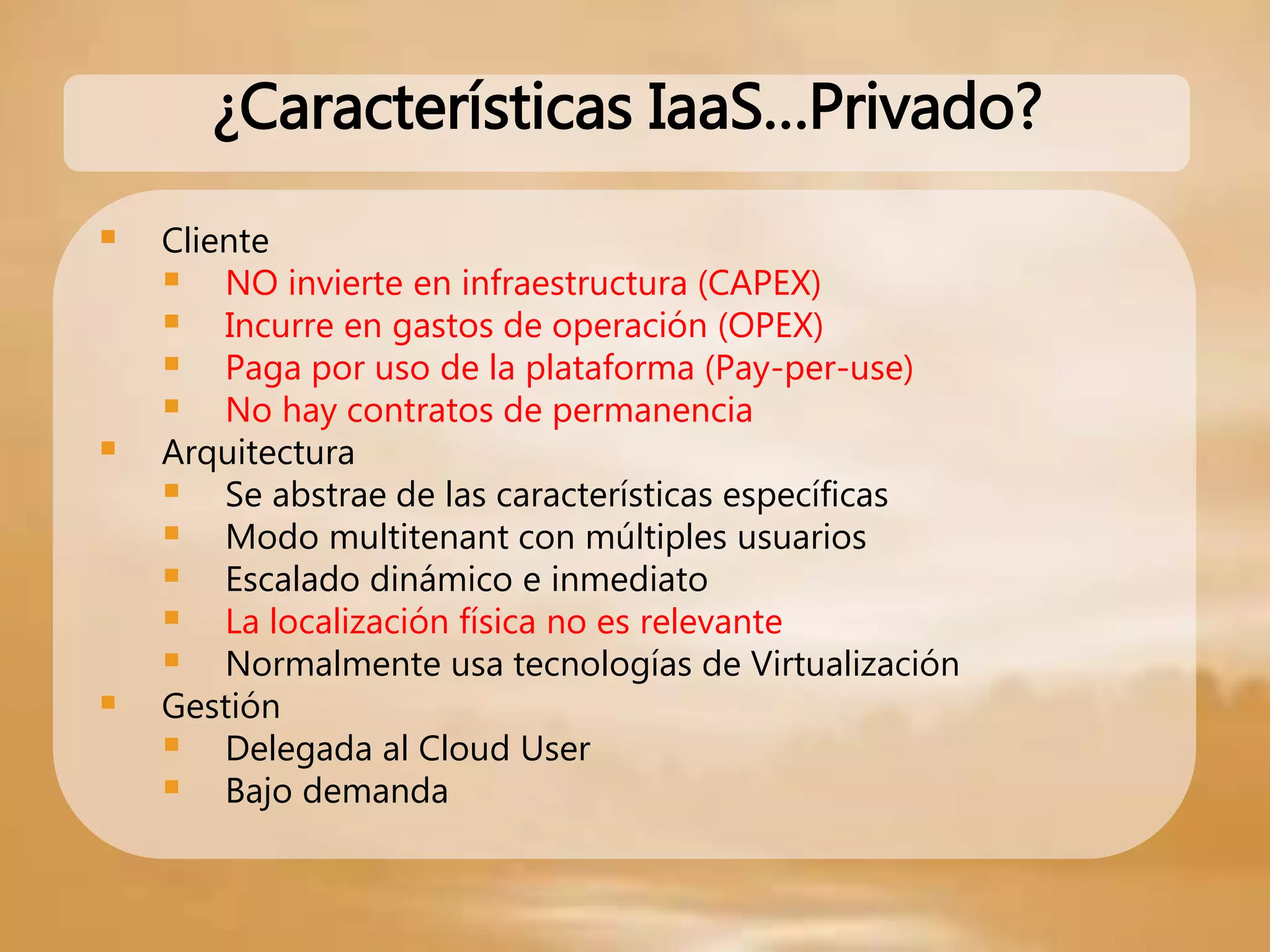  Cliente
 NO invierte en infraestructura (CAPEX)
 Incurre en gastos de operación (OPEX)
 Paga por uso de la plataforma (Pay-per-use)
 No hay contratos de permanencia
 Arquitectura
 Se abstrae de las características específicas
 Modo multitenant con múltiples usuarios
 Escalado dinámico e inmediato
 La localización física no es relevante
 Normalmente usa tecnologías de Virtualización
 Gestión
 Delegada al Cloud User
 Bajo demanda
¿Características IaaS…Privado?
 