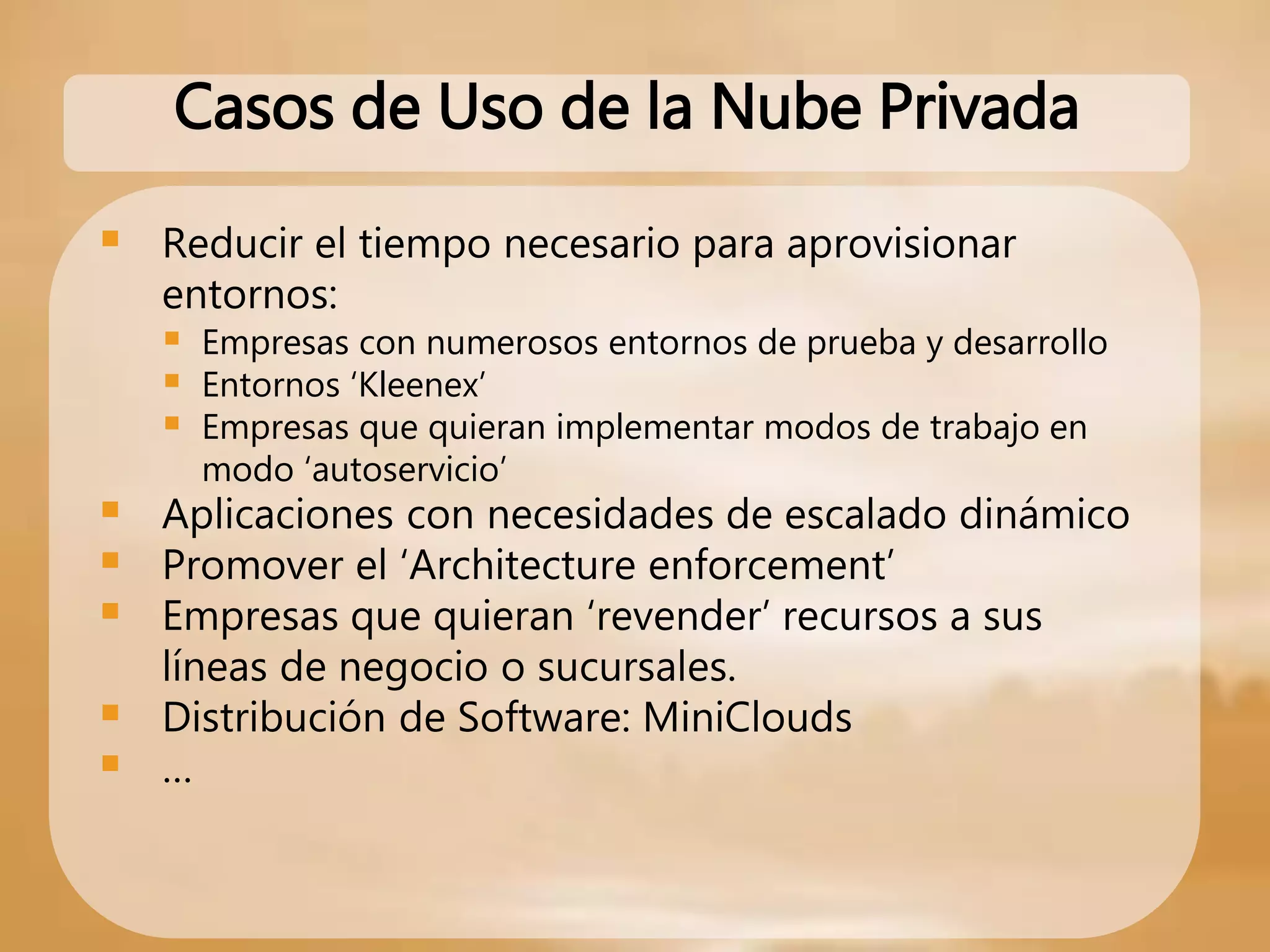  Reducir el tiempo necesario para aprovisionar
entornos:
 Empresas con numerosos entornos de prueba y desarrollo
 Entornos ‘Kleenex’
 Empresas que quieran implementar modos de trabajo en
modo ‘autoservicio’
 Aplicaciones con necesidades de escalado dinámico
 Promover el ‘Architecture enforcement’
 Empresas que quieran ‘revender’ recursos a sus
líneas de negocio o sucursales.
 Distribución de Software: MiniClouds
 …
Casos de Uso de la Nube Privada
 