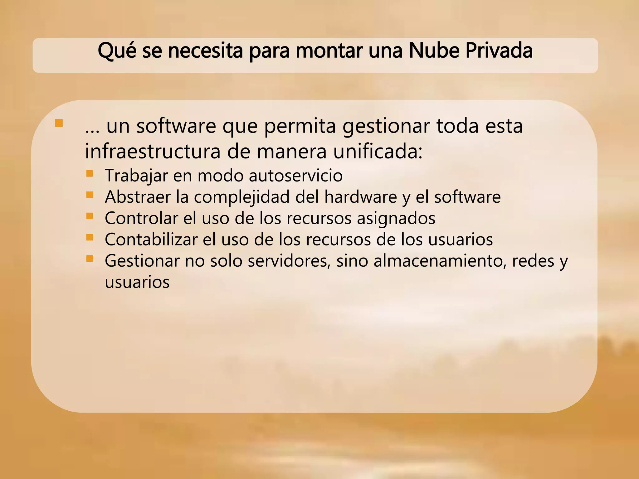  … un software que permita gestionar toda esta
infraestructura de manera unificada:
 Trabajar en modo autoservicio
 Abstraer la complejidad del hardware y el software
 Controlar el uso de los recursos asignados
 Contabilizar el uso de los recursos de los usuarios
 Gestionar no solo servidores, sino almacenamiento, redes y
usuarios
Qué se necesita para montar una Nube Privada
 