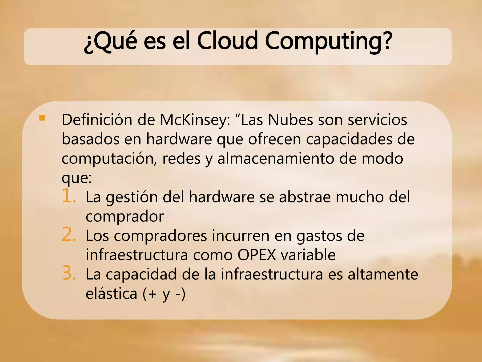  Definición de McKinsey: “Las Nubes son servicios
basados en hardware que ofrecen capacidades de
computación, redes y almacenamiento de modo
que:
1. La gestión del hardware se abstrae mucho del
comprador
2. Los compradores incurren en gastos de
infraestructura como OPEX variable
3. La capacidad de la infraestructura es altamente
elástica (+ y -)
¿Qué es el Cloud Computing?
 