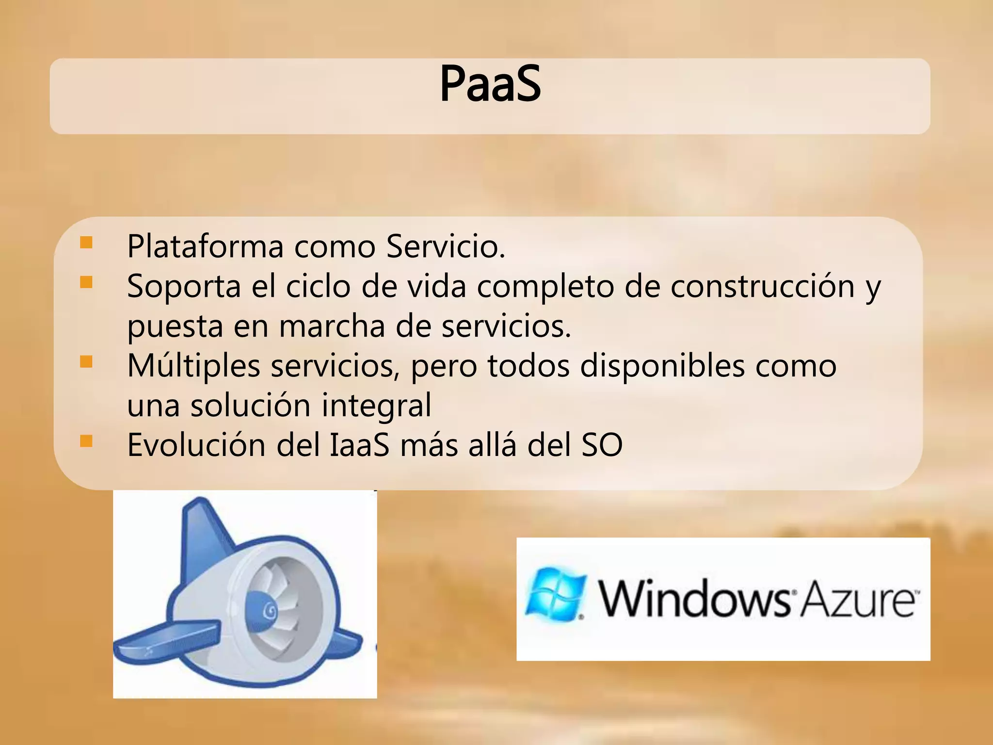 PaaS
 Plataforma como Servicio.
 Soporta el ciclo de vida completo de construcción y
puesta en marcha de servicios.
 Múltiples servicios, pero todos disponibles como
una solución integral
 Evolución del IaaS más allá del SO
 