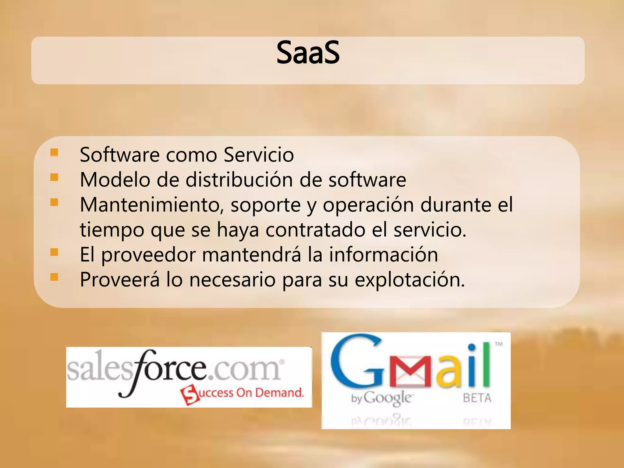 SaaS
 Software como Servicio
 Modelo de distribución de software
 Mantenimiento, soporte y operación durante el
tiempo que se haya contratado el servicio.
 El proveedor mantendrá la información
 Proveerá lo necesario para su explotación.
 