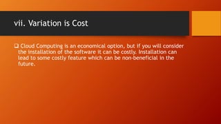vii. Variation is Cost
 Cloud Computing is an economical option, but if you will consider
the installation of the software it can be costly. Installation can
lead to some costly feature which can be non-beneficial in the
future.
 