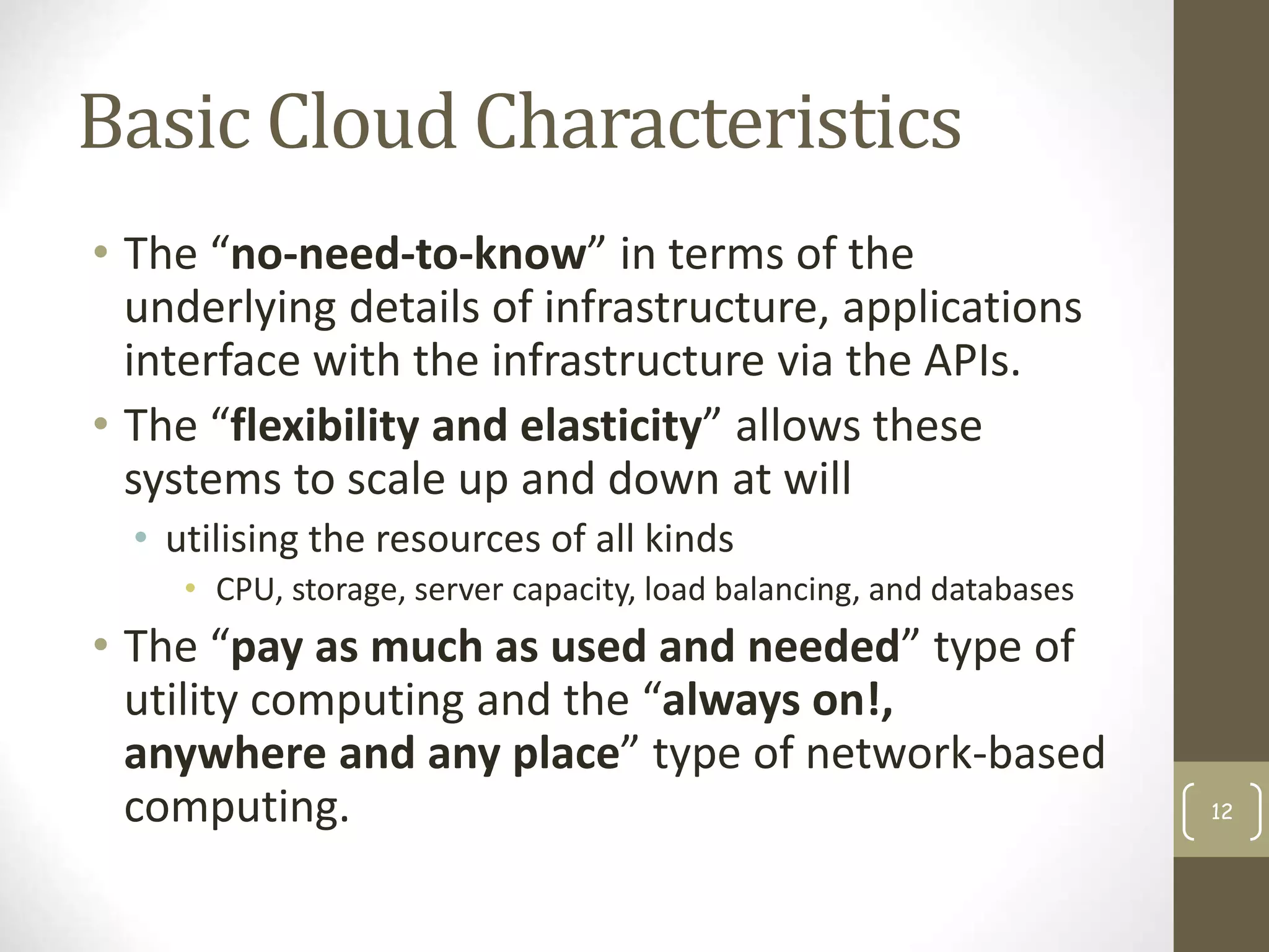 Basic Cloud Characteristics
• The “no-need-to-know” in terms of the
underlying details of infrastructure, applications
interface with the infrastructure via the APIs.
• The “flexibility and elasticity” allows these
systems to scale up and down at will
• utilising the resources of all kinds
• CPU, storage, server capacity, load balancing, and databases
• The “pay as much as used and needed” type of
utility computing and the “always on!,
anywhere and any place” type of network-based
computing. 12
 