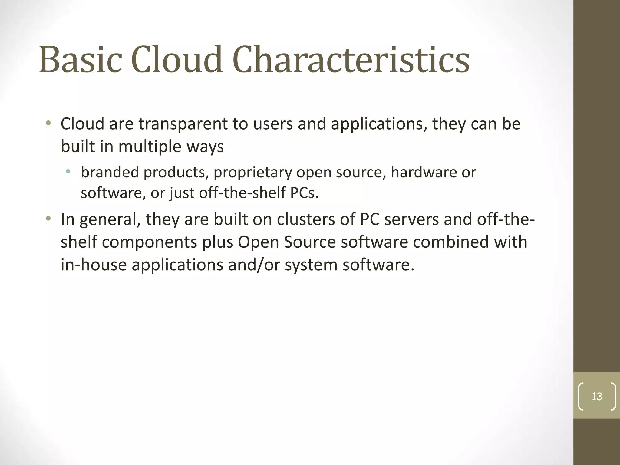 Basic Cloud Characteristics
• Cloud are transparent to users and applications, they can be
built in multiple ways
• branded products, proprietary open source, hardware or
software, or just off-the-shelf PCs.
• In general, they are built on clusters of PC servers and off-the-
shelf components plus Open Source software combined with
in-house applications and/or system software.
13
 