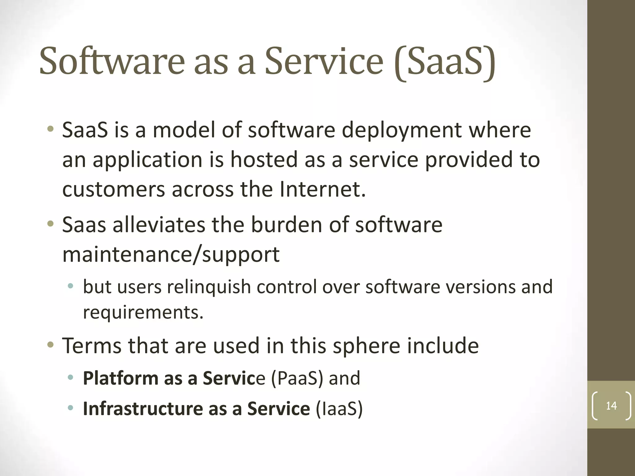 Software as a Service (SaaS)
• SaaS is a model of software deployment where
an application is hosted as a service provided to
customers across the Internet.
• Saas alleviates the burden of software
maintenance/support
• but users relinquish control over software versions and
requirements.
• Terms that are used in this sphere include
• Platform as a Service (PaaS) and
• Infrastructure as a Service (IaaS) 14
 