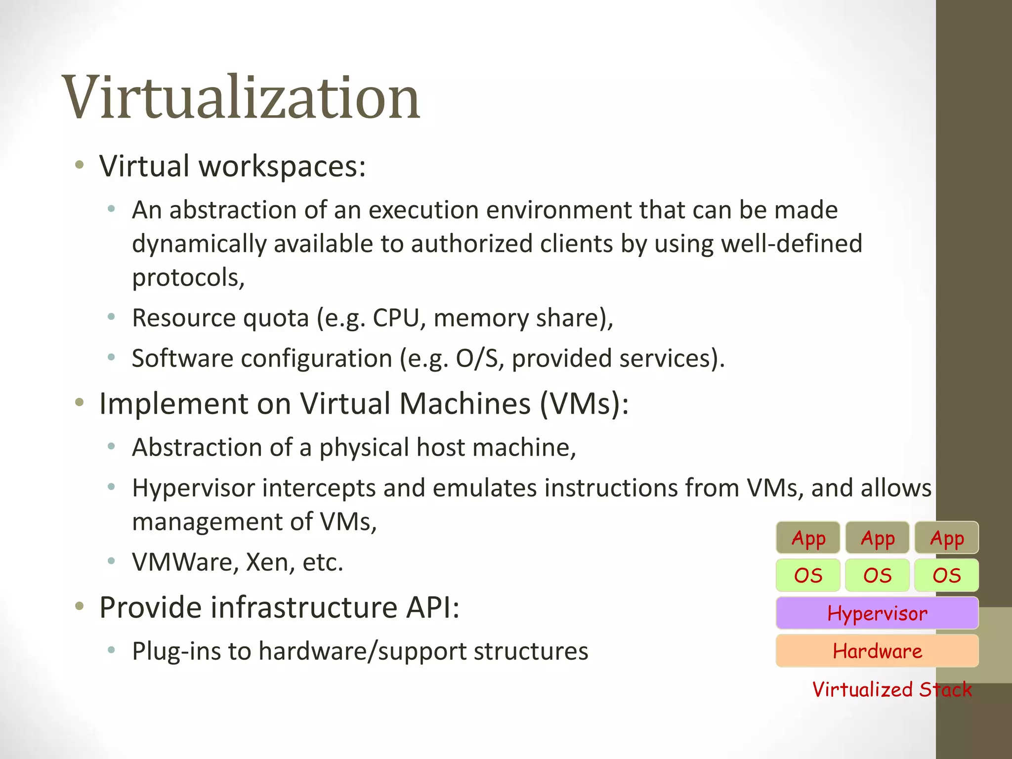 Virtualization
• Virtual workspaces:
• An abstraction of an execution environment that can be made
dynamically available to authorized clients by using well-defined
protocols,
• Resource quota (e.g. CPU, memory share),
• Software configuration (e.g. O/S, provided services).
• Implement on Virtual Machines (VMs):
• Abstraction of a physical host machine,
• Hypervisor intercepts and emulates instructions from VMs, and allows
management of VMs,
• VMWare, Xen, etc.
• Provide infrastructure API:
• Plug-ins to hardware/support structures Hardware
OS
App App App
Hypervisor
OS OS
Virtualized Stack
 