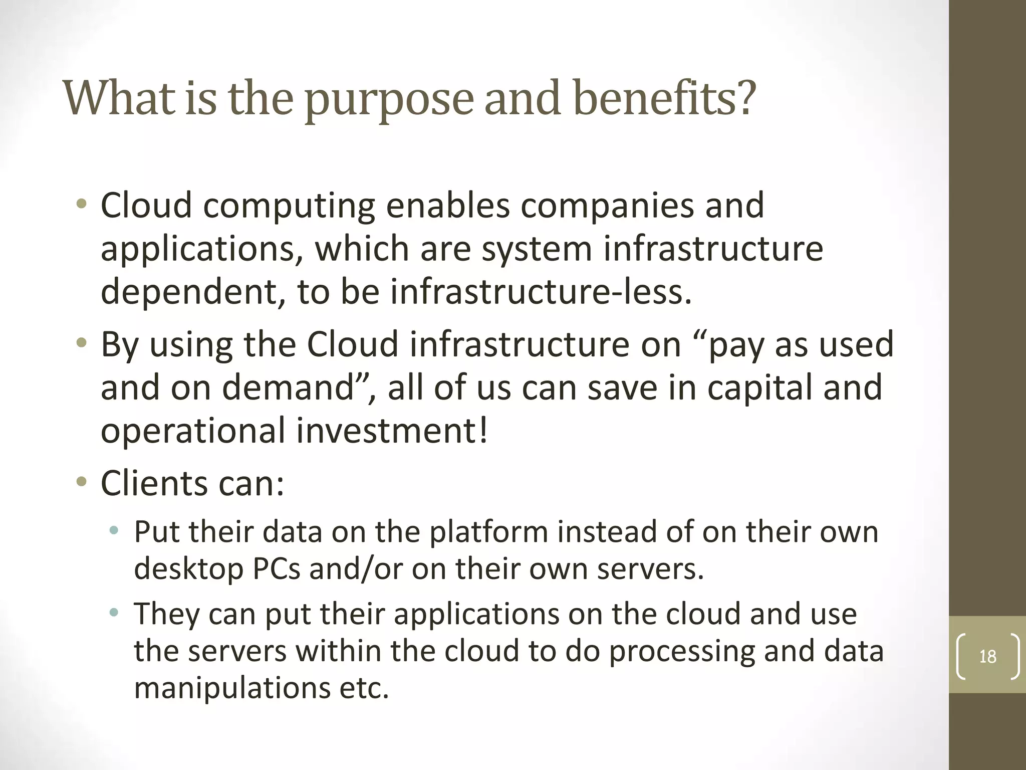 What is the purpose and benefits?
• Cloud computing enables companies and
applications, which are system infrastructure
dependent, to be infrastructure-less.
• By using the Cloud infrastructure on “pay as used
and on demand”, all of us can save in capital and
operational investment!
• Clients can:
• Put their data on the platform instead of on their own
desktop PCs and/or on their own servers.
• They can put their applications on the cloud and use
the servers within the cloud to do processing and data
manipulations etc.
18
 