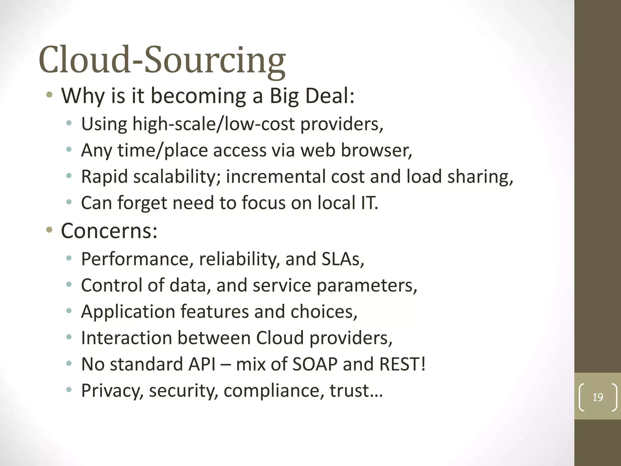 Cloud-Sourcing
• Why is it becoming a Big Deal:
• Using high-scale/low-cost providers,
• Any time/place access via web browser,
• Rapid scalability; incremental cost and load sharing,
• Can forget need to focus on local IT.
• Concerns:
• Performance, reliability, and SLAs,
• Control of data, and service parameters,
• Application features and choices,
• Interaction between Cloud providers,
• No standard API – mix of SOAP and REST!
• Privacy, security, compliance, trust… 19
 