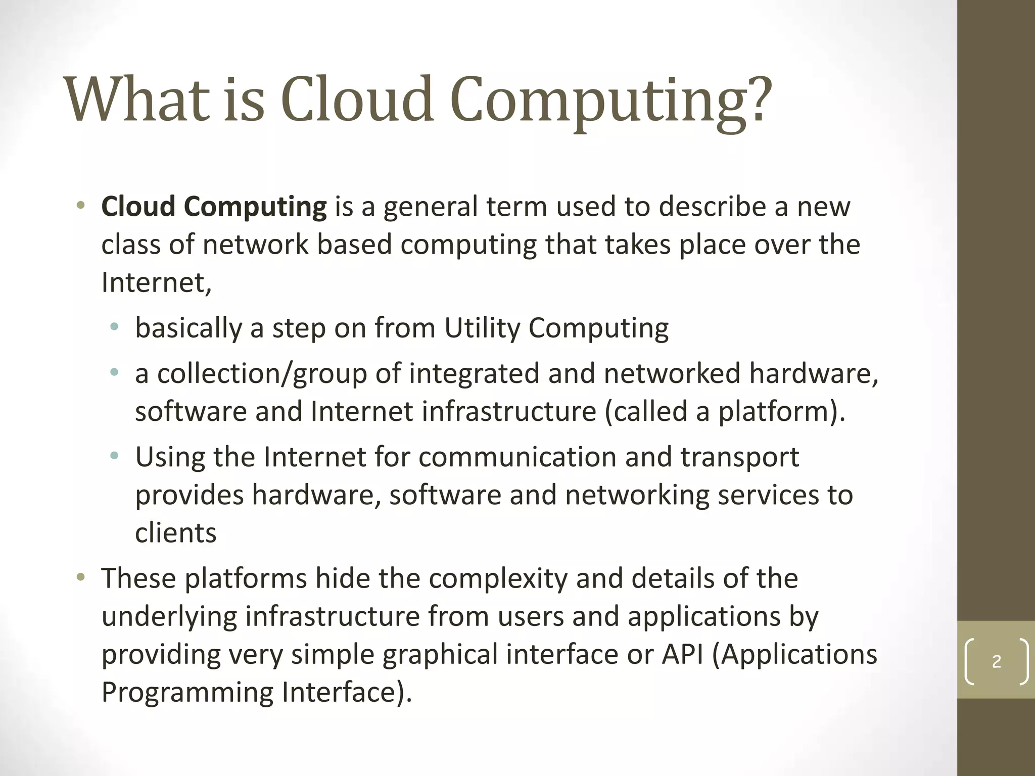 What is Cloud Computing?
• Cloud Computing is a general term used to describe a new
class of network based computing that takes place over the
Internet,
• basically a step on from Utility Computing
• a collection/group of integrated and networked hardware,
software and Internet infrastructure (called a platform).
• Using the Internet for communication and transport
provides hardware, software and networking services to
clients
• These platforms hide the complexity and details of the
underlying infrastructure from users and applications by
providing very simple graphical interface or API (Applications
Programming Interface).
2
 