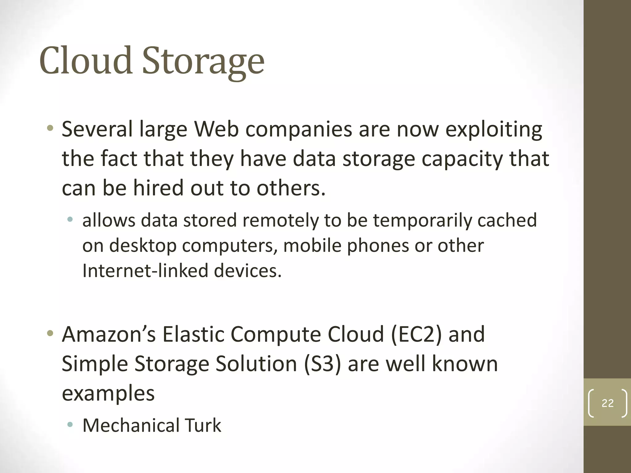 Cloud Storage
• Several large Web companies are now exploiting
the fact that they have data storage capacity that
can be hired out to others.
• allows data stored remotely to be temporarily cached
on desktop computers, mobile phones or other
Internet-linked devices.
• Amazon’s Elastic Compute Cloud (EC2) and
Simple Storage Solution (S3) are well known
examples
• Mechanical Turk
22
 